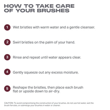 HOW TO TAKE CARE
OF YOUR BRUSHES
o Wet bristles with warm water and a gentle cleanser.
e Swirl bristles on the palm of your hand.
e Rinse and repeat until water appears clear.
o Gently squeeze out any excess moisture.
e Reshape the bristles, then place each brush
flat or upside down to air-dry.
CAUTION: To avoid compromising the construction of your brushes, do not use hot water, wet the
brush ferules,or submerge your brushes n water o cleaner