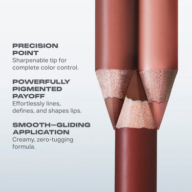 PRECISION
POINT

Sharpenable tip for
complete color control.
POWERFULLY
PIGMENTED
PAYOFF

Effortlessly lines,
defines, and shapes lips.
SMOOTH-GLIDING
APPLICATION
Creamy, zero-tugging
formula.